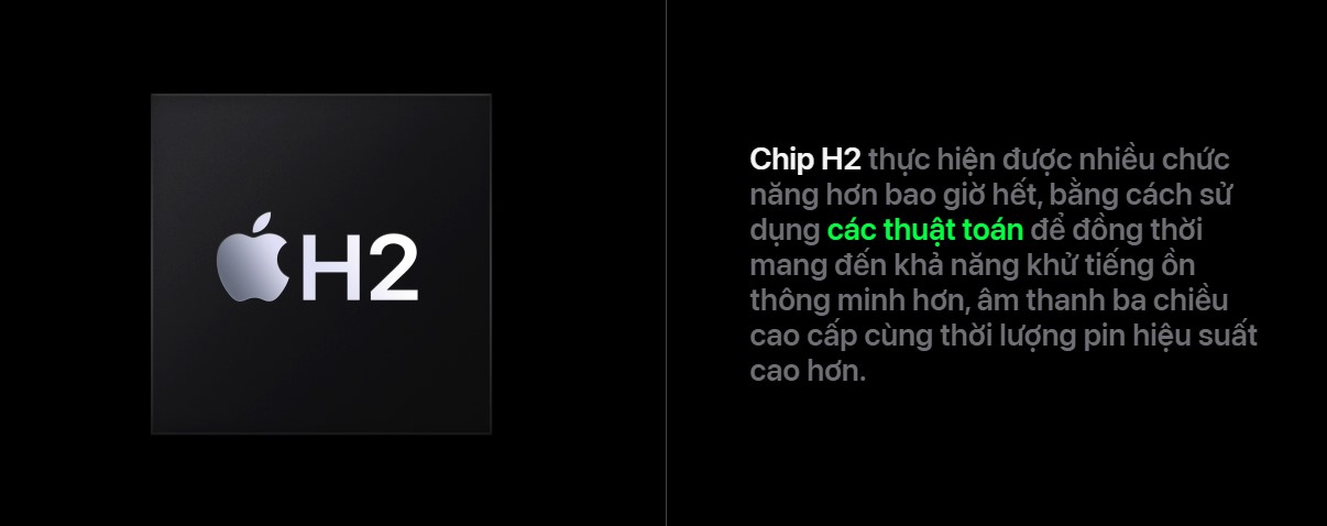 Bên cạnh các cải tiến về thiết kế, AirPods Pro 2 còn được trang bị chip H2 mới, thay thế cho chip H1 trên thế hệ cũ. Chip H2 được phát triển riêng bởi Apple, mang lại nhiều cải tiến về hiệu suất, tiết kiệm năng lượng và khả năng xử lý âm thanh. Nhờ đó, tai nghe có thể đạt được chất lượng âm thanh cao hơn, cùng với thời lượng pin ấn tượng hơn.