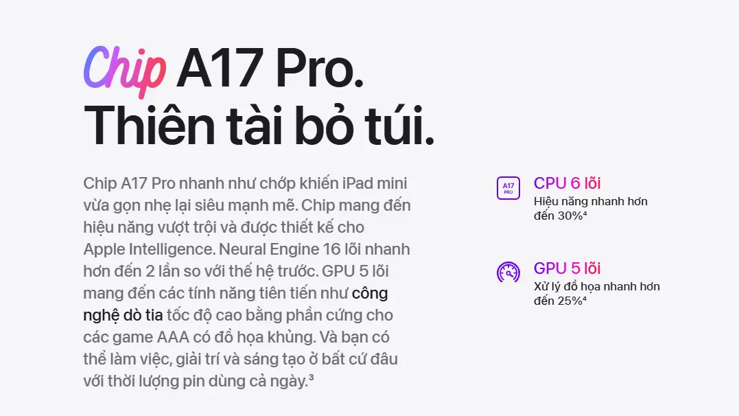 Chip A17 Pro là bước tiến lớn so với các thế hệ trước, cung cấp hiệu năng CPU nhanh hơn 30% và đồ họa GPU mạnh hơn 25% so với chip A15 Bionic của iPad Mini 6. Sức mạnh này giúp bạn dễ dàng xử lý các tác vụ nặng như chỉnh sửa video 4K, thiết kế đồ họa, và chơi game đòi hỏi cao với ray tracing phần cứng.